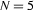 {N=5}