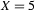X=5